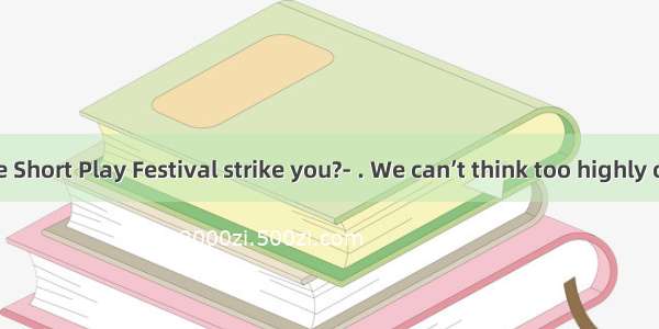 - How did the Short Play Festival strike you?- . We can’t think too highly of it.A. It mak