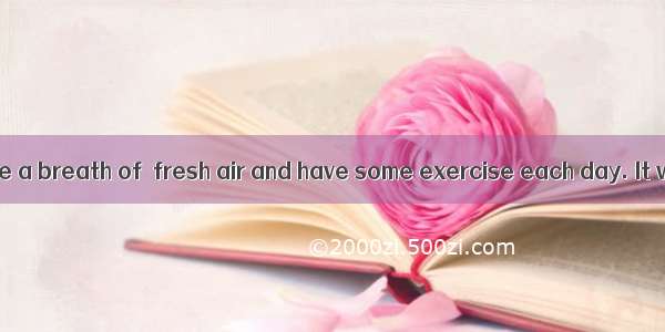 Remember to take a breath of  fresh air and have some exercise each day. It will make  dif