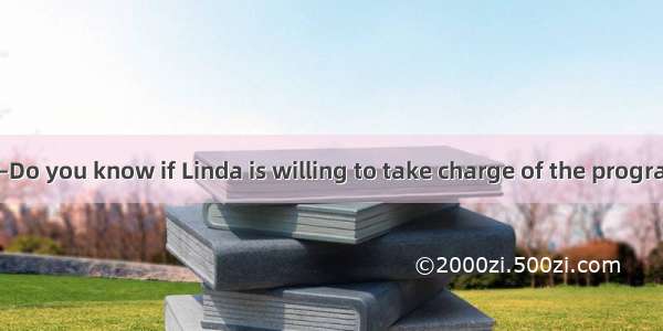 (·北京东城期末)—Do you know if Linda is willing to take charge of the program?— does it?A. I