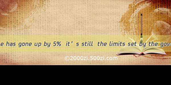 Although the price has gone up by 5%  it’s still  the limits set by the government.A. beyo