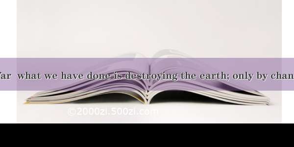 (·安庆模拟)So far  what we have done is destroying the earth; only by changingwe livewe sa