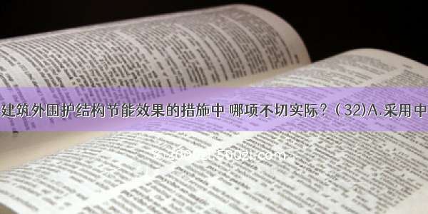 下列提高建筑外围护结构节能效果的措施中 哪项不切实际？( 32)A.采用中空玻璃B.