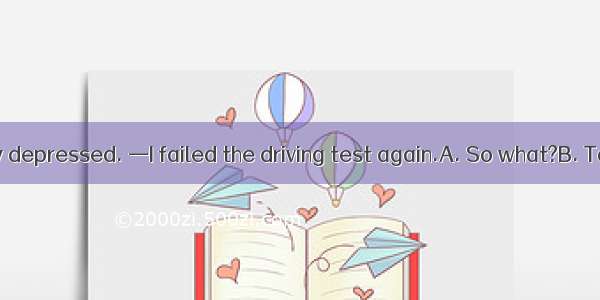 — You look very depressed. —I failed the driving test again.A. So what?B. Take your time.