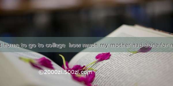 Only when I left home to go to college  how much my mother had done for me.A. did I realiz