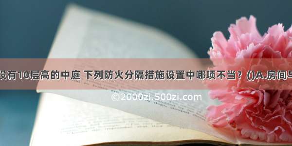 某高层建筑设有10层高的中庭 下列防火分隔措施设置中哪项不当？()A.房间与中庭回廊相