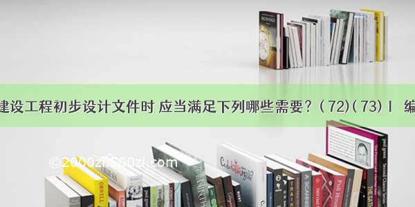 编制建设工程初步设计文件时 应当满足下列哪些需要？( 72)( 73)Ⅰ．编制工