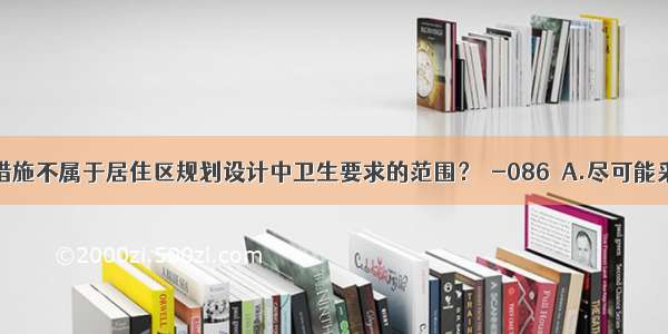 下列哪项措施不属于居住区规划设计中卫生要求的范围？［-086］A.尽可能采用集中采