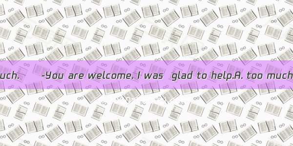 -Thank you very much.　-You are welcome. I was  glad to help.A. too muchB. only tooC. not