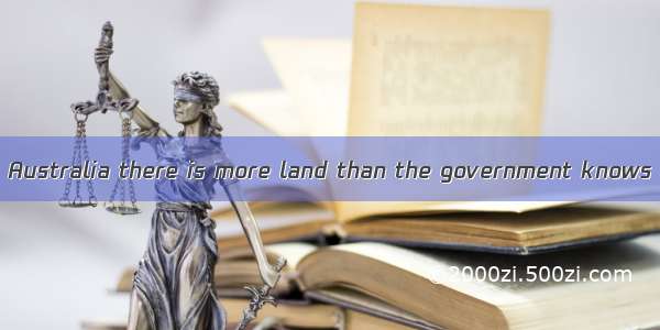 It is said that in Australia there is more land than the government knows . A. it what to