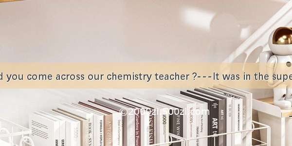 ——Where did you come across our chemistry teacher ?---It was in the supermarket  I pur