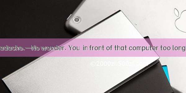 —I have got a headache.—No wonder. You  in front of that computer too long. A. workB. are