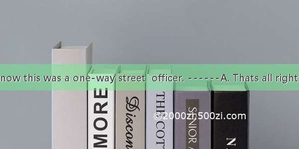 I didnt know this was a one-way street  officer. ------A. Thats all right.B. I dont