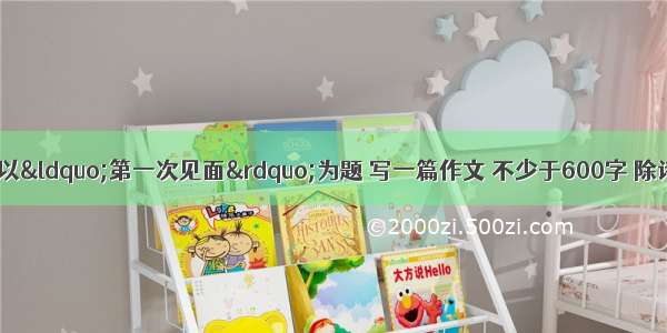 作文（50分）请以“第一次见面”为题 写一篇作文 不少于600字 除诗歌外文体不限；