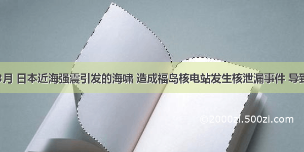 单选题3月 日本近海强震引发的海啸 造成福岛核电站发生核泄漏事件 导致环境出