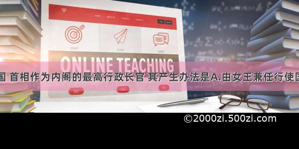 单选题在英国 首相作为内阁的最高行政长官 其产生办法是A.由女王兼任行使国家行政权B.