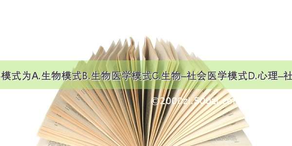 当今的医学模式为A.生物模式B.生物医学模式C.生物–社会医学模式D.心理–社会医学模式