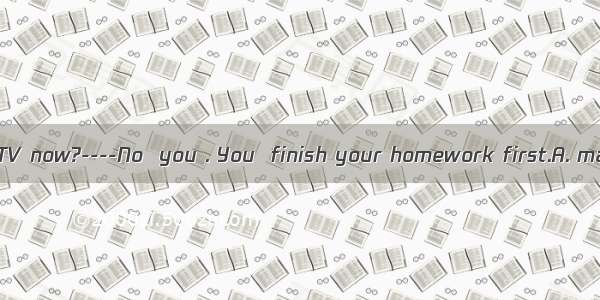 ----Mum   I watch TV now?----No  you . You  finish your homework first.A. may; can’t; must