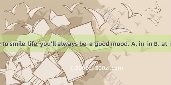 If you try to smile  life  you’ll always be  a good mood. A. in  in B. at  in C. in at