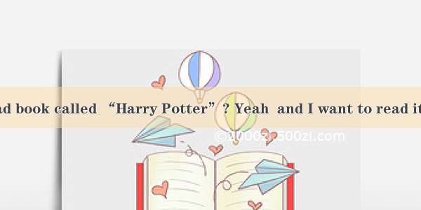 --Have you read book called “Harry Potter”? Yeah  and I want to read it second time.A.