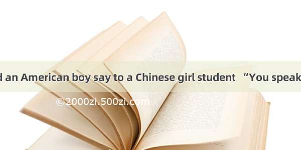 One day  I heard an American boy say to a Chinese girl student  “You speak very good Engli