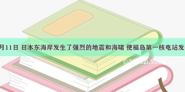 单选题今年3月11日 日本东海岸发生了强烈的地震和海啸 使福岛第一核电站发生了严重的核