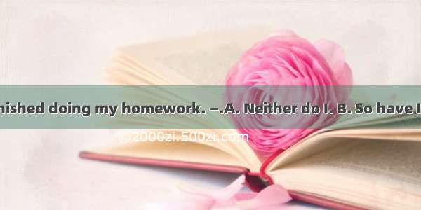 —I have never finished doing my homework. —.A. Neither do I. B. So have I. C. Neither have