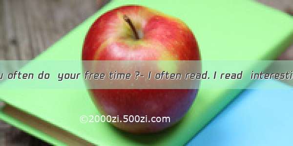 ---What do you often do  your free time ?- I often read. I read  interesting books .A.