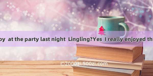 –Did you enjoy  at the party last night  Lingling?Yes  I really enjoyed the food and th