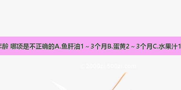 添加辅食的年龄 哪项是不正确的A.鱼肝油1～3个月B.蛋黄2～3个月C.水果汁1～3个月D.稀