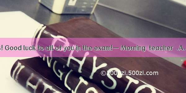 — Morning  class! Good luck to all of you in the exam!— Morning  teacher  .A. The same to