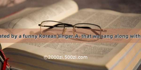 The song was created by a funny Korean singer.A. that we sang along with itB. which we san