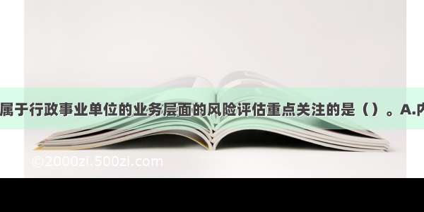 下列各项中 属于行政事业单位的业务层面的风险评估重点关注的是（）。A.内部控制机制