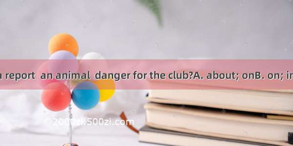 Do you write a report  an animal  danger for the club?A. about; onB. on; inC. to; fromD. i