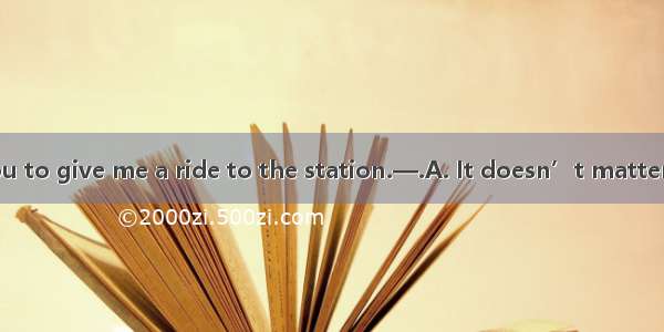 —It’s kind of you to give me a ride to the station.—.A. It doesn’t matter.B. Never mind.C.