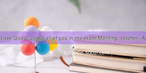 Morning  class! Good luck to all of you in the exam!Morning  teacher. .A. The same