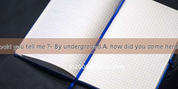 -- Excuse me. Could you tell me ?- By underground.A. how did you come hereB. how you came