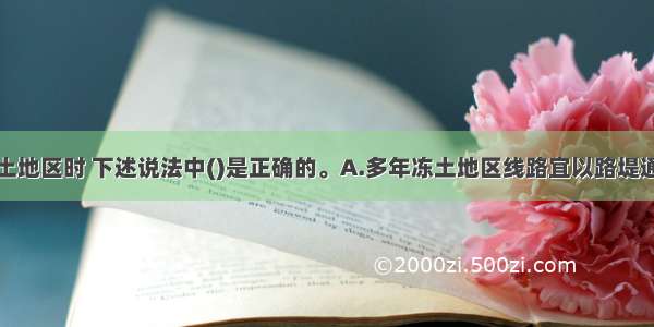 铁路通过冻土地区时 下述说法中()是正确的。A.多年冻土地区线路宜以路堤通过B.线路通