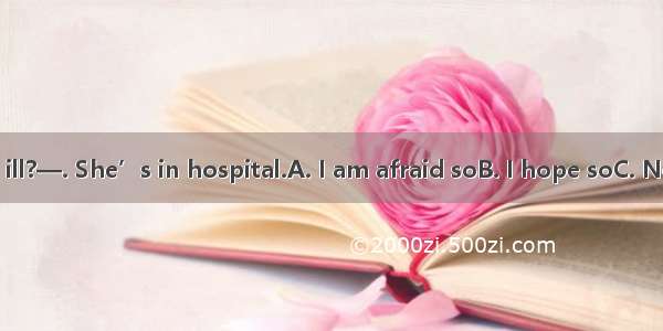 — Is she really ill?—. She’s in hospital.A. I am afraid soB. I hope soC. Not at allD. Help