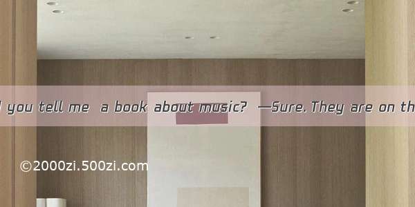 —Excuse me  could you tell me  a book about music?  —Sure. They are on the second floor.A.
