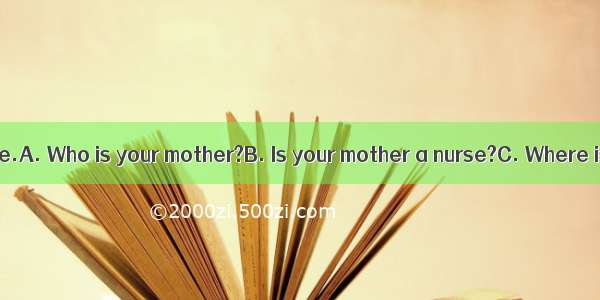 —?—She is a nurse.A. Who is your mother?B. Is your mother a nurse?C. Where is your mother