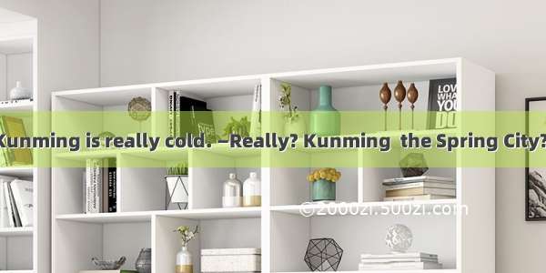 —This winter in Kunming is really cold. —Really? Kunming  the Spring City? One of the most