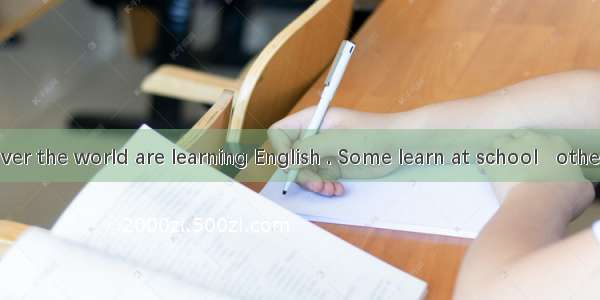 People all over the world are learning English . Some learn at school   others study by .