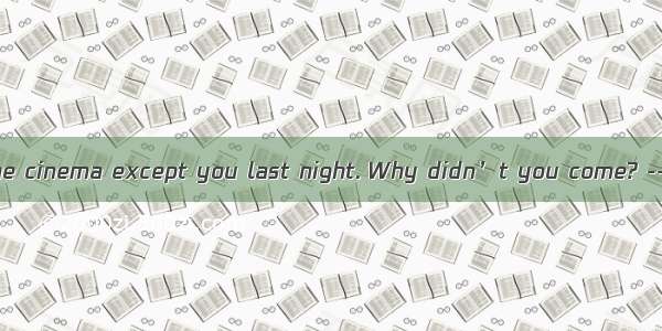 We all went to the cinema except you last night. Why didn’t you come? --Because I  that