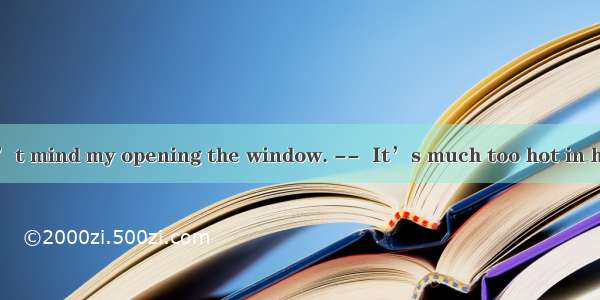 I hope you don’t mind my opening the window. --  It’s much too hot in here.A. Certainl