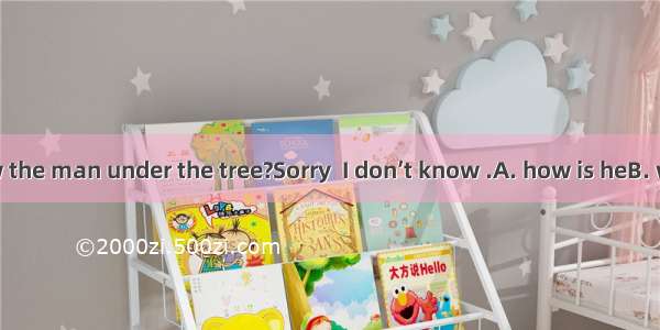 –Do you know the man under the tree?Sorry  I don’t know .A. how is heB. what is heC. w