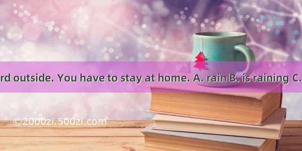 – It  hard outside. You have to stay at home. A. rain B. is raining C. rained