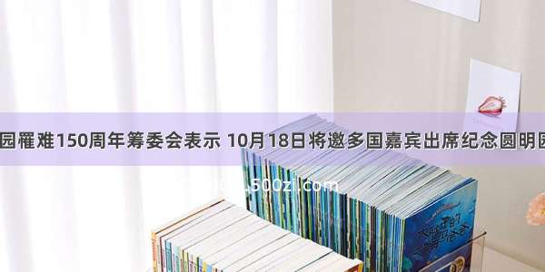 纪念圆明园罹难150周年筹委会表示 10月18日将邀多国嘉宾出席纪念圆明园罹难150