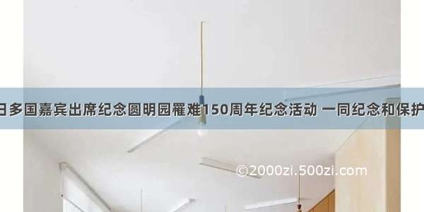 10月18日多国嘉宾出席纪念圆明园罹难150周年纪念活动 一同纪念和保护这一人类