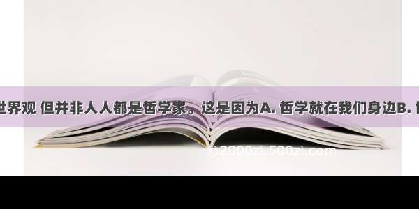 人人都有世界观 但并非人人都是哲学家。这是因为A. 哲学就在我们身边B. 世界观人皆