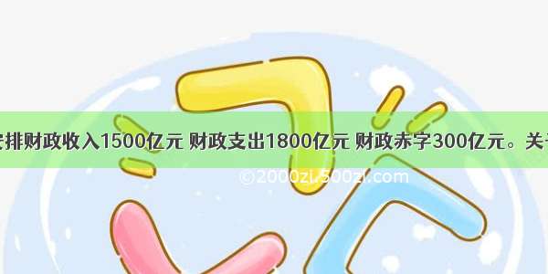 某市拟安排财政收入1500亿元 财政支出1800亿元 财政赤字300亿元。关于财政赤